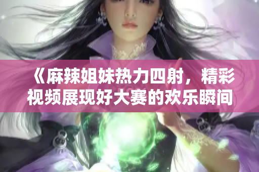 《麻辣姐妹热力四射，精彩视频展现好大赛的欢乐瞬间》