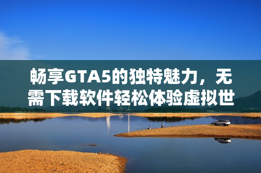 畅享GTA5的独特魅力，无需下载软件轻松体验虚拟世界