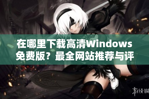 在哪里下载高清Windows免费版？最全网站推荐与评测