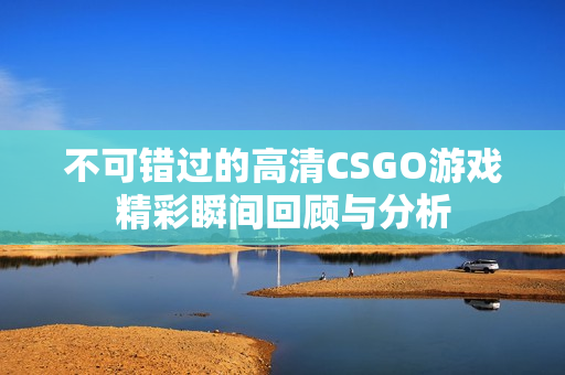 不可错过的高清CSGO游戏精彩瞬间回顾与分析