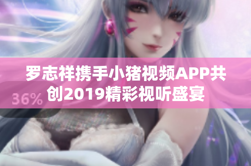 罗志祥携手小猪视频APP共创2019精彩视听盛宴