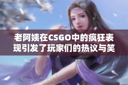 老阿姨在CSGO中的疯狂表现引发了玩家们的热议与笑声