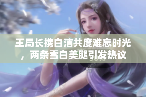 王局长携白洁共度难忘时光，两条雪白美腿引发热议