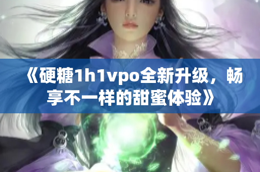 《硬糖1h1vpo全新升级，畅享不一样的甜蜜体验》