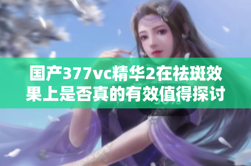 国产377vc精华2在祛斑效果上是否真的有效值得探讨