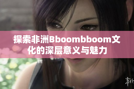 探索非洲Bboombboom文化的深层意义与魅力