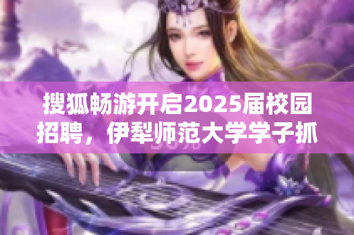 搜狐畅游开启2025届校园招聘，伊犁师范大学学子抓住机会