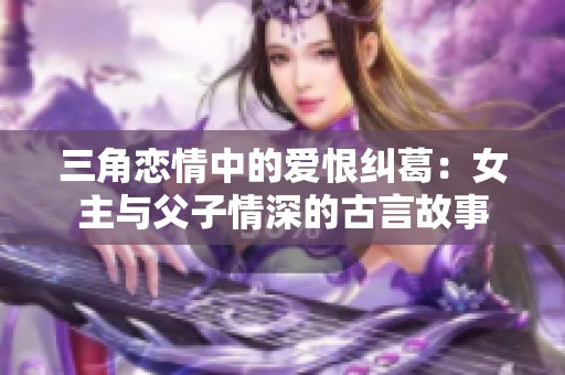 三角恋情中的爱恨纠葛：女主与父子情深的古言故事