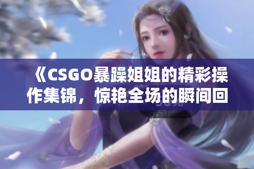 《CSGO暴躁姐姐的精彩操作集锦，惊艳全场的瞬间回顾》