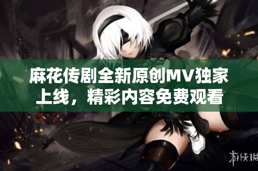 麻花传剧全新原创MV独家上线，精彩内容免费观看