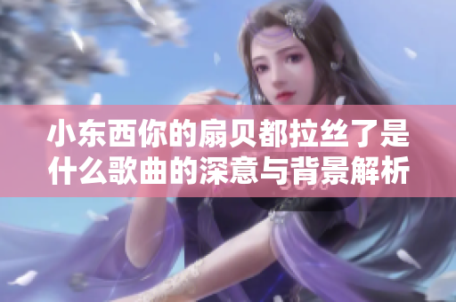 小东西你的扇贝都拉丝了是什么歌曲的深意与背景解析