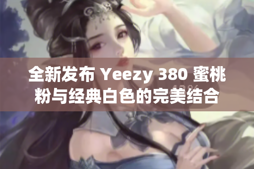 全新发布 Yeezy 380 蜜桃粉与经典白色的完美结合