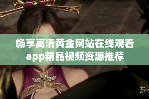 畅享高清黄金网站在线观看app精品视频资源推荐