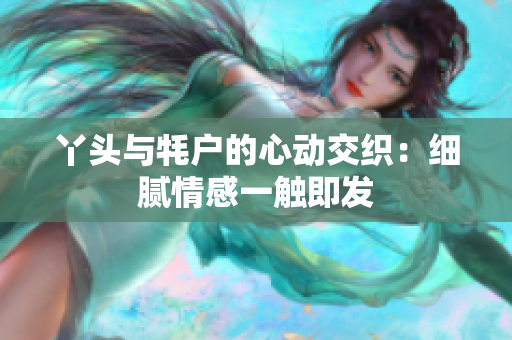 丫头与牦户的心动交织：细腻情感一触即发