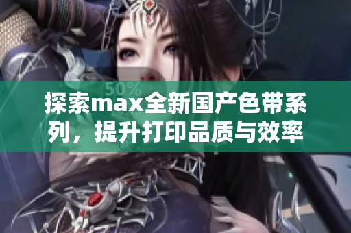 探索max全新国产色带系列，提升打印品质与效率