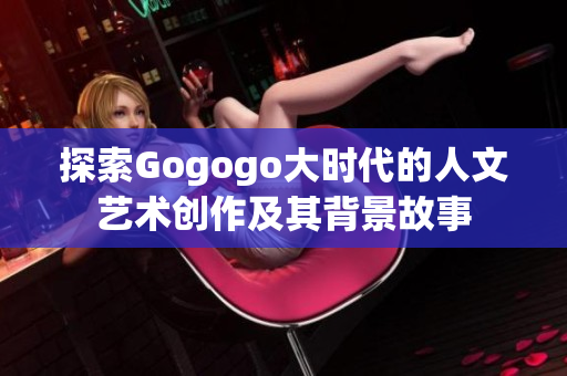 探索Gogogo大时代的人文艺术创作及其背景故事