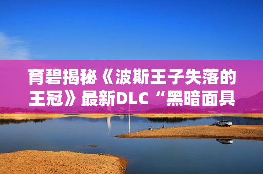 育碧揭秘《波斯王子失落的王冠》最新DLC“黑暗面具”内容与体验