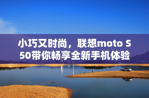 小巧又时尚，联想moto S50带你畅享全新手机体验