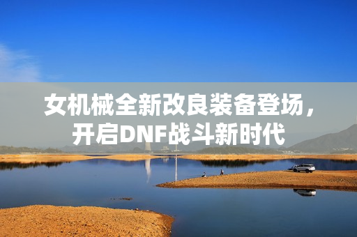 女机械全新改良装备登场，开启DNF战斗新时代