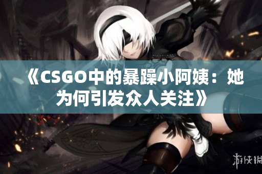 《CSGO中的暴躁小阿姨：她为何引发众人关注》