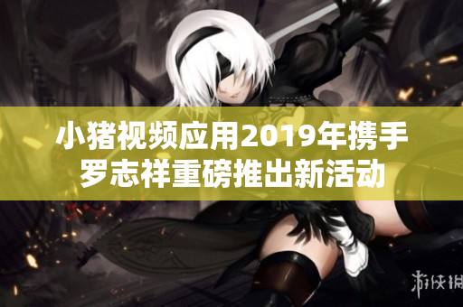 小猪视频应用2019年携手罗志祥重磅推出新活动