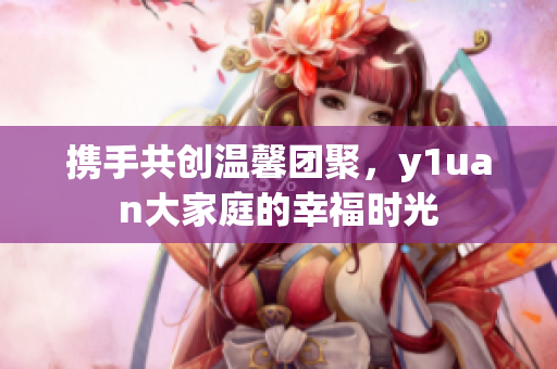 携手共创温馨团聚，y1uan大家庭的幸福时光