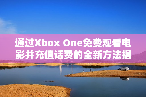 通过Xbox One免费观看电影并充值话费的全新方法揭秘