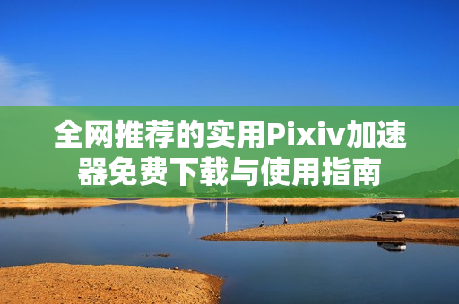 全网推荐的实用Pixiv加速器免费下载与使用指南