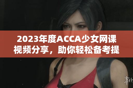 2023年度ACCA少女网课视频分享，助你轻松备考提升成绩