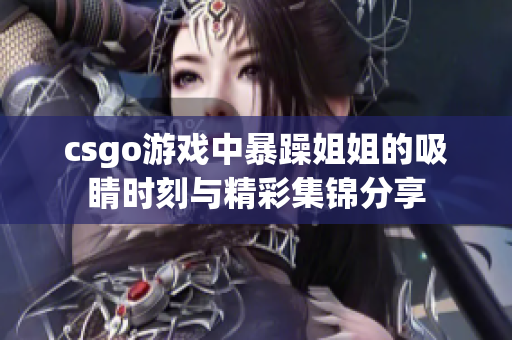 csgo游戏中暴躁姐姐的吸睛时刻与精彩集锦分享