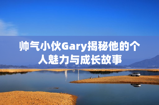 帅气小伙Gary揭秘他的个人魅力与成长故事