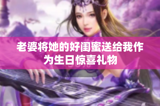 老婆将她的好闺蜜送给我作为生日惊喜礼物