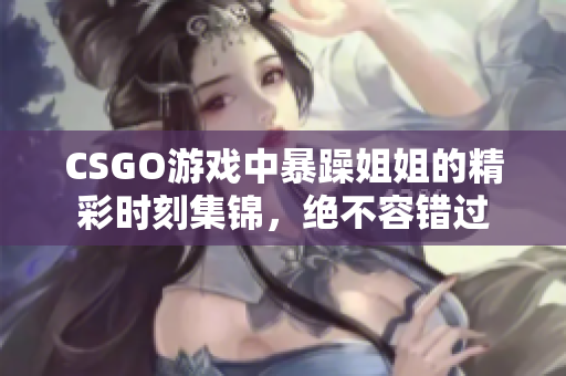 CSGO游戏中暴躁姐姐的精彩时刻集锦，绝不容错过