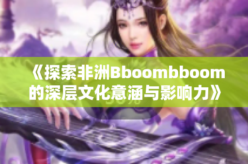 《探索非洲Bboombboom的深层文化意涵与影响力》