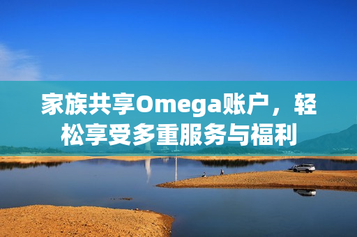 家族共享Omega账户，轻松享受多重服务与福利