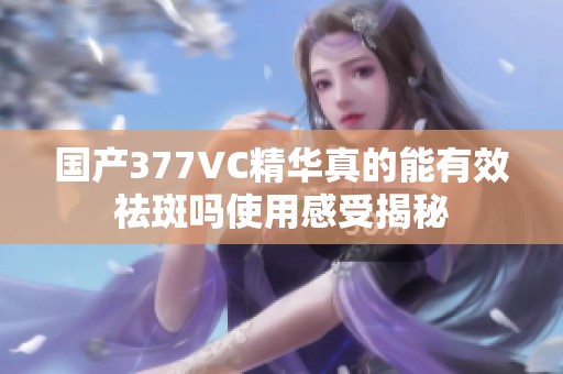 国产377VC精华真的能有效祛斑吗使用感受揭秘