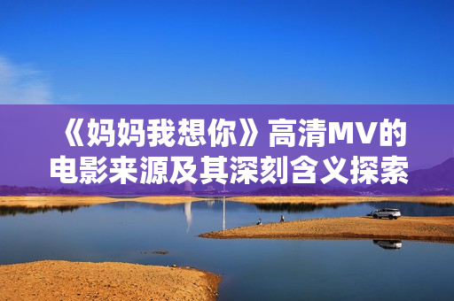 《妈妈我想你》高清MV的电影来源及其深刻含义探索