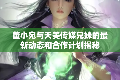 董小宛与天美传媒兄妹的最新动态和合作计划揭秘