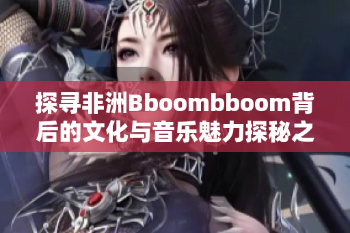 探寻非洲Bboombboom背后的文化与音乐魅力探秘之旅