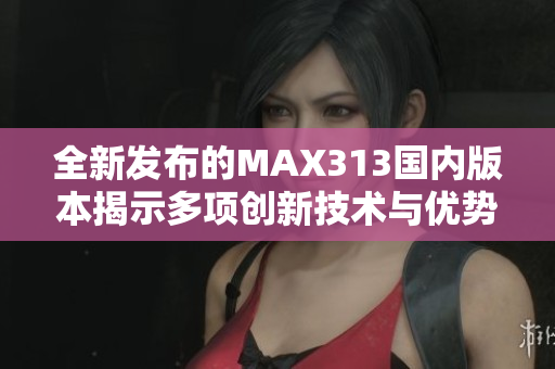 全新发布的MAX313国内版本揭示多项创新技术与优势