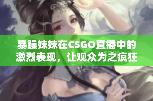 暴躁妹妹在CSGO直播中的激烈表现，让观众为之疯狂