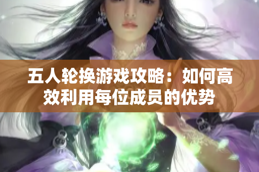 五人轮换游戏攻略：如何高效利用每位成员的优势