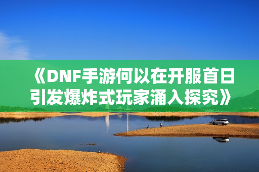 《DNF手游何以在开服首日引发爆炸式玩家涌入探究》