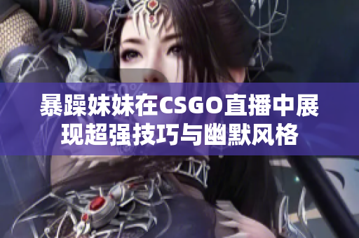 暴躁妹妹在CSGO直播中展现超强技巧与幽默风格