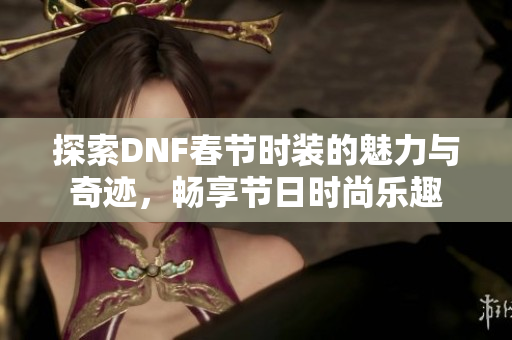 探索DNF春节时装的魅力与奇迹，畅享节日时尚乐趣