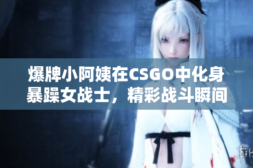 爆牌小阿姨在CSGO中化身暴躁女战士，精彩战斗瞬间回顾