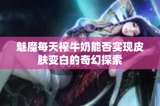 魅魔每天榨牛奶能否实现皮肤变白的奇幻探索