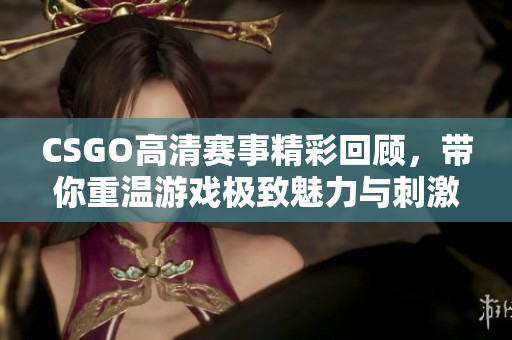 CSGO高清赛事精彩回顾，带你重温游戏极致魅力与刺激瞬间