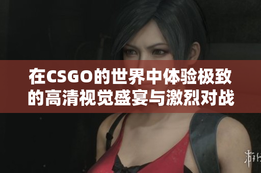 在CSGO的世界中体验极致的高清视觉盛宴与激烈对战