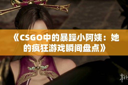 《CSGO中的暴躁小阿姨：她的疯狂游戏瞬间盘点》